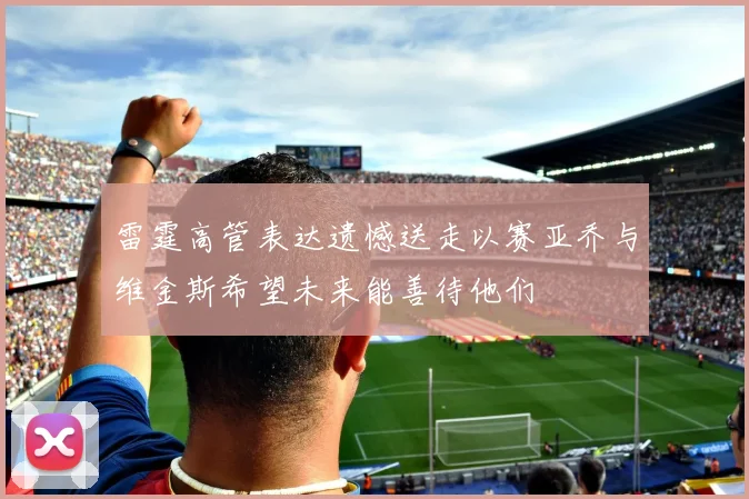 雷霆高管表达遗憾送走以赛亚乔与维金斯希望未来能善待他们