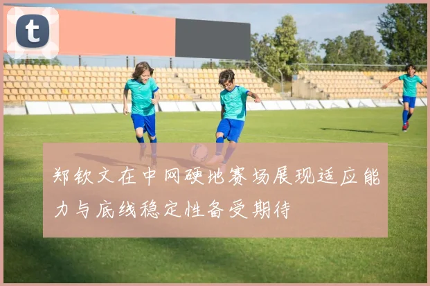 郑钦文在中网硬地赛场展现适应能力与底线稳定性备受期待
