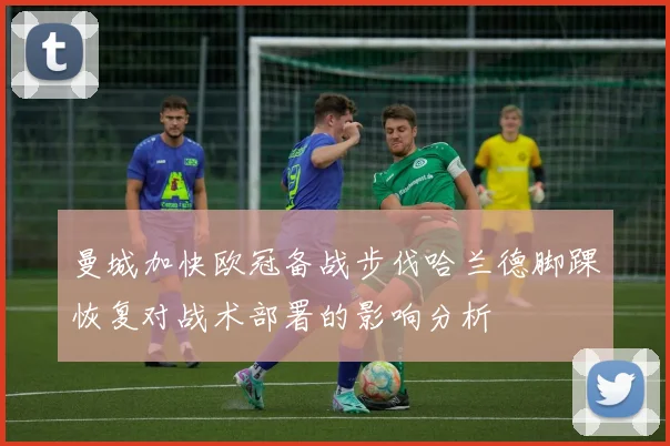 曼城加快欧冠备战步伐哈兰德脚踝恢复对战术部署的影响分析