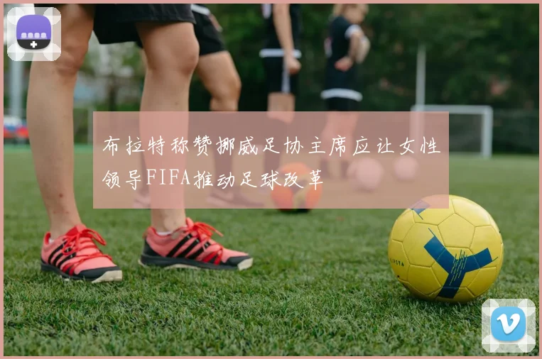 布拉特称赞挪威足协主席应让女性领导FIFA推动足球改革