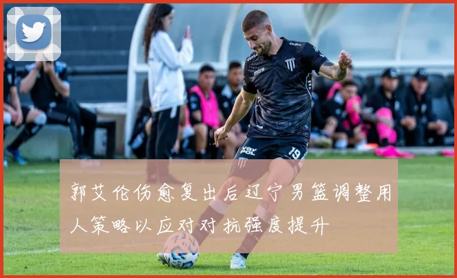 郭艾伦伤愈复出后辽宁男篮调整用人策略以应对对抗强度提升