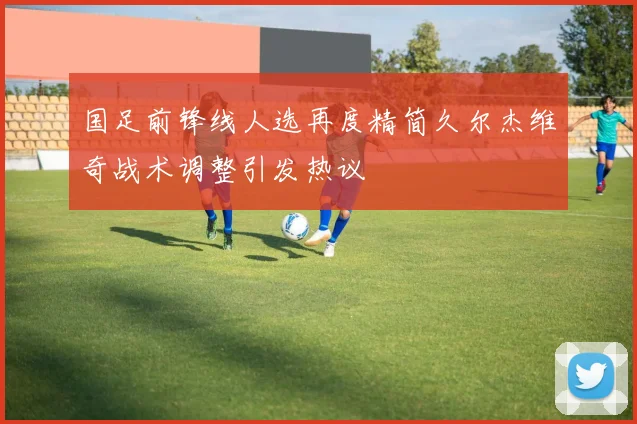 国足前锋线人选再度精简久尔杰维奇战术调整引发热议