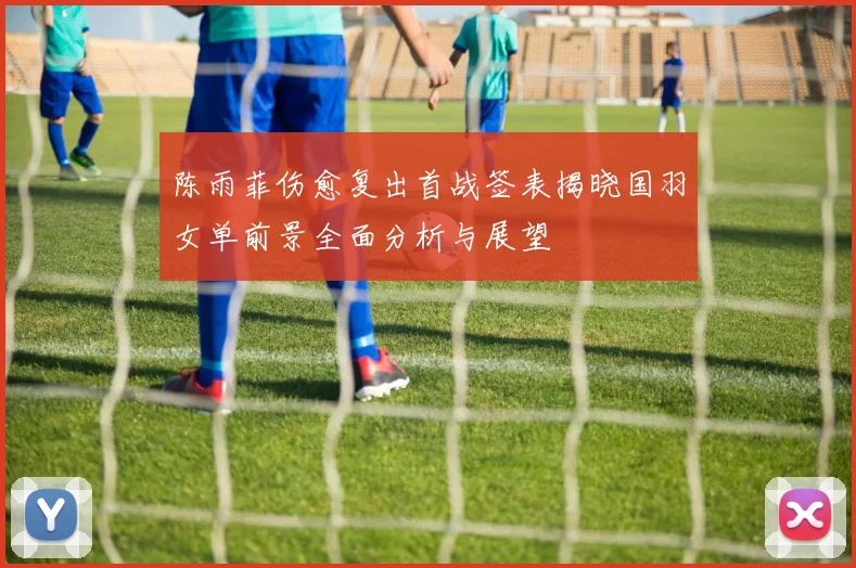 陈雨菲伤愈复出首战签表揭晓国羽女单前景全面分析与展望