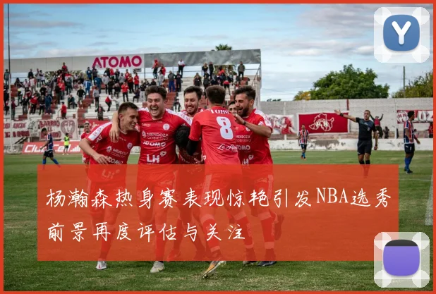 杨瀚森热身赛表现惊艳引发NBA选秀前景再度评估与关注