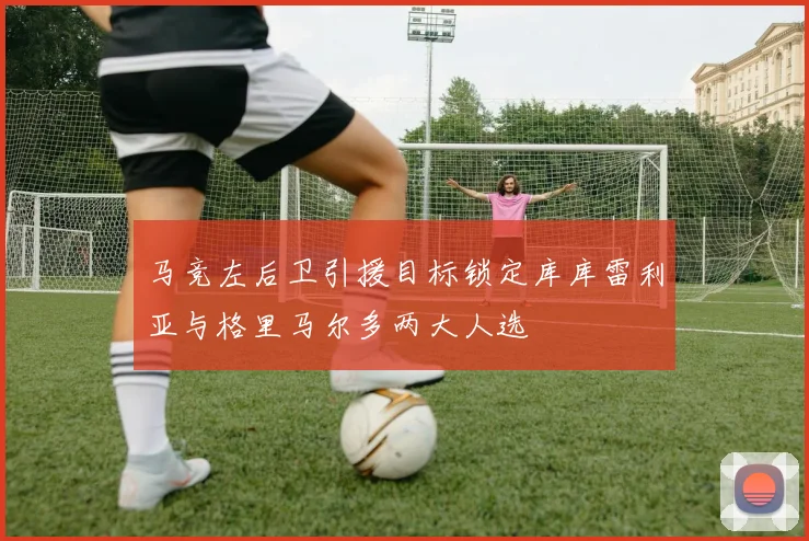 马竞左后卫引援目标锁定库库雷利亚与格里马尔多两大人选
