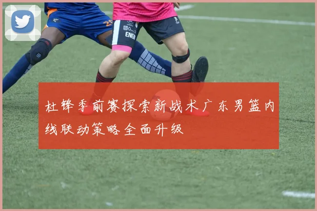 杜锋季前赛探索新战术广东男篮内线联动策略全面升级