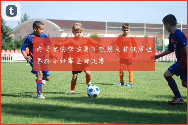 内马尔伤势恢复不理想或将缺席世界杯小组赛全部比赛